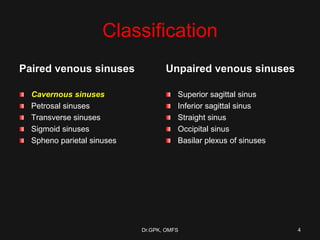Classification
Paired venous sinuses
Cavernous sinuses
Petrosal sinuses
Transverse sinuses
Sigmoid sinuses
Spheno parietal sinuses
Unpaired venous sinuses
Superior sagittal sinus
Inferior sagittal sinus
Straight sinus
Occipital sinus
Basilar plexus of sinuses
Dr.GPK, OMFS 4
 