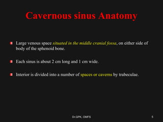 Cavernous sinus Anatomy
Large venous space situated in the middle cranial fossa, on either side of
body of the sphenoid bone.
Each sinus is about 2 cm long and 1 cm wide.
Interior is divided into a number of spaces or caverns by trabeculae.
5Dr.GPK, OMFS
 