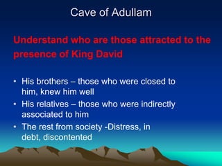 Cave of Adullam

Understand who are those attracted to the
presence of King David

• His brothers – those who were closed to
  him, knew him well
• His relatives – those who were indirectly
  associated to him
• The rest from society -Distress, in
  debt, discontented
 