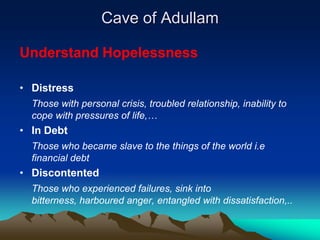 Cave of Adullam

Understand Hopelessness

• Distress
  Those with personal crisis, troubled relationship, inability to
  cope with pressures of life,…
• In Debt
  Those who became slave to the things of the world i.e
  financial debt
• Discontented
  Those who experienced failures, sink into
  bitterness, harboured anger, entangled with dissatisfaction,..
 