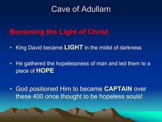 Cave of Adullam

Becoming the Light of Christ

• King David became LIGHT in the midst of darkness

• He gathered the hopelessness of man and led them to a
  place of HOPE


• God positioned Him to became CAPTAIN over
  these 400 once thought to be hopeless souls!
 