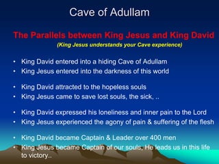 Cave of Adullam

The Parallels between King Jesus and King David
              (King Jesus understands your Cave experience)


• King David entered into a hiding Cave of Adullam
• King Jesus entered into the darkness of this world

• King David attracted to the hopeless souls
• King Jesus came to save lost souls, the sick, ..

• King David expressed his loneliness and inner pain to the Lord
• King Jesus experienced the agony of pain & suffering of the flesh

• King David became Captain & Leader over 400 men
• King Jesus became Captain of our souls, He leads us in this life
  to victory..
 
