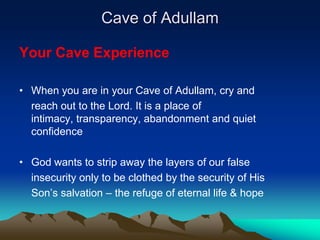 Cave of Adullam

Your Cave Experience

• When you are in your Cave of Adullam, cry and
  reach out to the Lord. It is a place of
  intimacy, transparency, abandonment and quiet
  confidence

• God wants to strip away the layers of our false
  insecurity only to be clothed by the security of His
  Son’s salvation – the refuge of eternal life & hope
 
