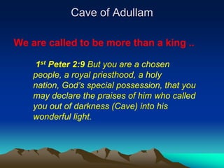Cave of Adullam

We are called to be more than a king ..

     1st Peter 2:9 But you are a chosen
    people, a royal priesthood, a holy
    nation, God‟s special possession, that you
    may declare the praises of him who called
    you out of darkness (Cave) into his
    wonderful light.
 