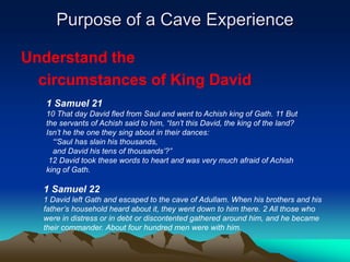 Purpose of a Cave Experience

Understand the
  circumstances of King David
   1 Samuel 21
   10 That day David fled from Saul and went to Achish king of Gath. 11 But
   the servants of Achish said to him, “Isn‟t this David, the king of the land?
   Isn‟t he the one they sing about in their dances:
     “„Saul has slain his thousands,
     and David his tens of thousands‟?”
    12 David took these words to heart and was very much afraid of Achish
   king of Gath.

  1 Samuel 22
  1 David left Gath and escaped to the cave of Adullam. When his brothers and his
  father‟s household heard about it, they went down to him there. 2 All those who
  were in distress or in debt or discontented gathered around him, and he became
  their commander. About four hundred men were with him.
 