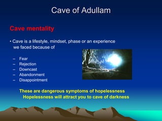 Cave of Adullam

Cave mentality
• Cave is a lifestyle, mindset, phase or an experience
  we faced because of

 –   Fear
 –   Rejection
 –   Downcast
 –   Abandonment
 –   Disappointment

     These are dangerous symptoms of hopelessness
      Hopelessness will attract you to cave of darkness
 
