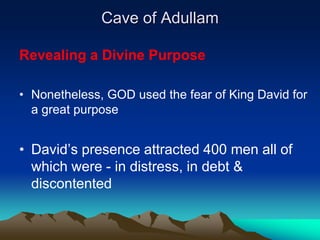 Cave of Adullam

Revealing a Divine Purpose

• Nonetheless, GOD used the fear of King David for
  a great purpose


• David’s presence attracted 400 men all of
  which were - in distress, in debt &
  discontented
 