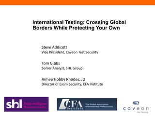 International Testing: Crossing Global
Borders While Protecting Your Own


   Steve Addicott
   Vice President, Caveon Test Security

   Tom Gibbs
   Senior Analyst, SHL Group

   Aimee Hobby Rhodes, JD
   Director of Exam Security, CFA Institute
 