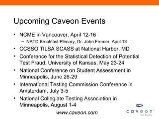 Upcoming Caveon Events
• NCME in Vancouver, April 12-16
   – NATD Breakfast Plenary, Dr. John Fremer, April 13
• CCSSO TILSA SCASS at National Harbor, MD
• Conference for the Statistical Detection of Potential
  Test Fraud, University of Kansas, May 23-24
• National Conference on Student Assessment in
  Minneapolis, June 26-29
• International Testing Commission Conference in
  Amsterdam, July 3-5
• National Collegiate Testing Association in
  Minneapolis, August 1-4
                  www.caveon.com
 