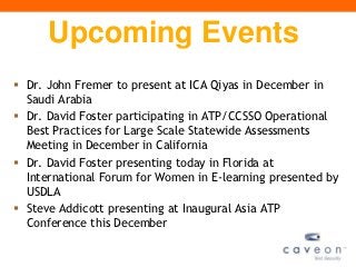 Upcoming Events
 Dr. John Fremer to present at ICA Qiyas in December in
  Saudi Arabia
 Dr. David Foster participating in ATP/CCSSO Operational
  Best Practices for Large Scale Statewide Assessments
  Meeting in December in California
 Dr. David Foster presenting today in Florida at
  International Forum for Women in E-learning presented by
  USDLA
 Steve Addicott presenting at Inaugural Asia ATP
  Conference this December
 