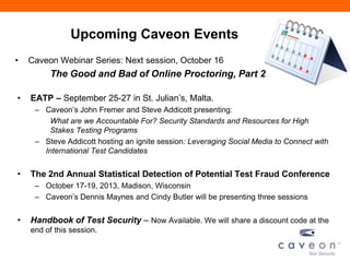 Upcoming Caveon Events
• Caveon Webinar Series: Next session, October 16
The Good and Bad of Online Proctoring, Part 2
• EATP – September 25-27 in St. Julian’s, Malta.
– Caveon’s John Fremer and Steve Addicott presenting:
What are we Accountable For? Security Standards and Resources for High
Stakes Testing Programs
– Steve Addicott hosting an ignite session: Leveraging Social Media to Connect with
International Test Candidates
• The 2nd Annual Statistical Detection of Potential Test Fraud Conference
– October 17-19, 2013, Madison, Wisconsin
– Caveon’s Dennis Maynes and Cindy Butler will be presenting three sessions
• Handbook of Test Security – Now Available. We will share a discount code at the
end of this session.
 