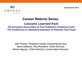 November 20, 2013

Caveon Webinar Series:
Lessons Learned from
The European Association of Test Publishers Conference and
The Conference on Statistical Detection of Potential Test Fraud

John Fremer, President Caveon Consulting Services
Steve Addicott, Vice President, Client Services
Dennis Maynes, Chief Scientist, Caveon Data Forensics

 
