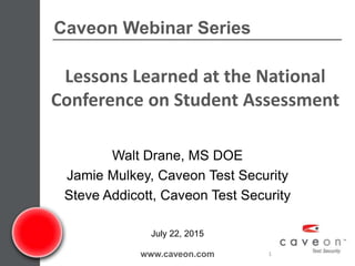 Caveon Webinar Series
www.caveon.com 1
July 22, 2015
Walt Drane, MS DOE
Jamie Mulkey, Caveon Test Security
Steve Addicott, Caveon Test Security
Lessons Learned at the National
Conference on Student Assessment
 