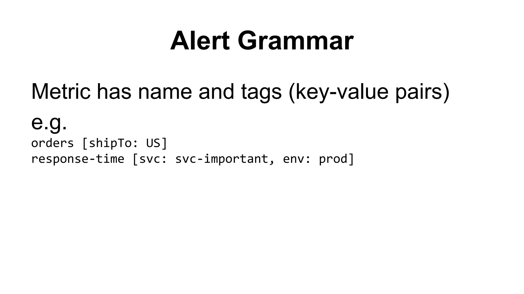 Alert Grammar 
Metric has name and tags (key-value pairs) 
e.g. 
orders [shipTo: US] 
response-time [svc: svc-important, env: prod] 
 