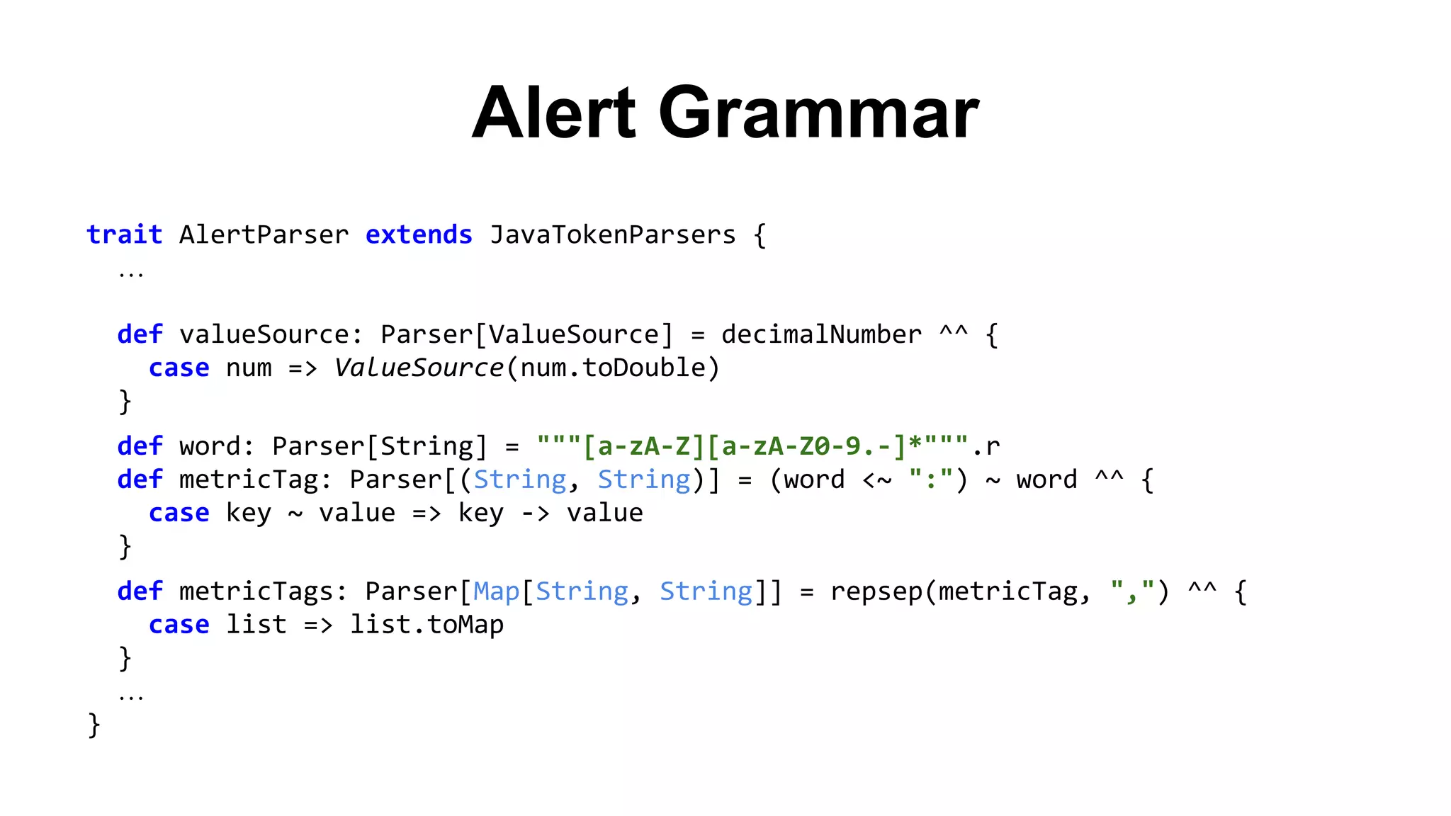 Alert Grammar 
trait AlertParser extends JavaTokenParsers { 
… 
def valueSource: Parser[ValueSource] = decimalNumber ^^ { 
case num => ValueSource(num.toDouble) 
} 
def word: Parser[String] = """[a-zA-Z][a-zA-Z0-9.-]*""".r 
def metricTag: Parser[(String, String)] = (word <~ ":") ~ word ^^ { 
case key ~ value => key -> value 
} 
def metricTags: Parser[Map[String, String]] = repsep(metricTag, ",") ^^ { 
case list => list.toMap 
} 
… 
} 
 