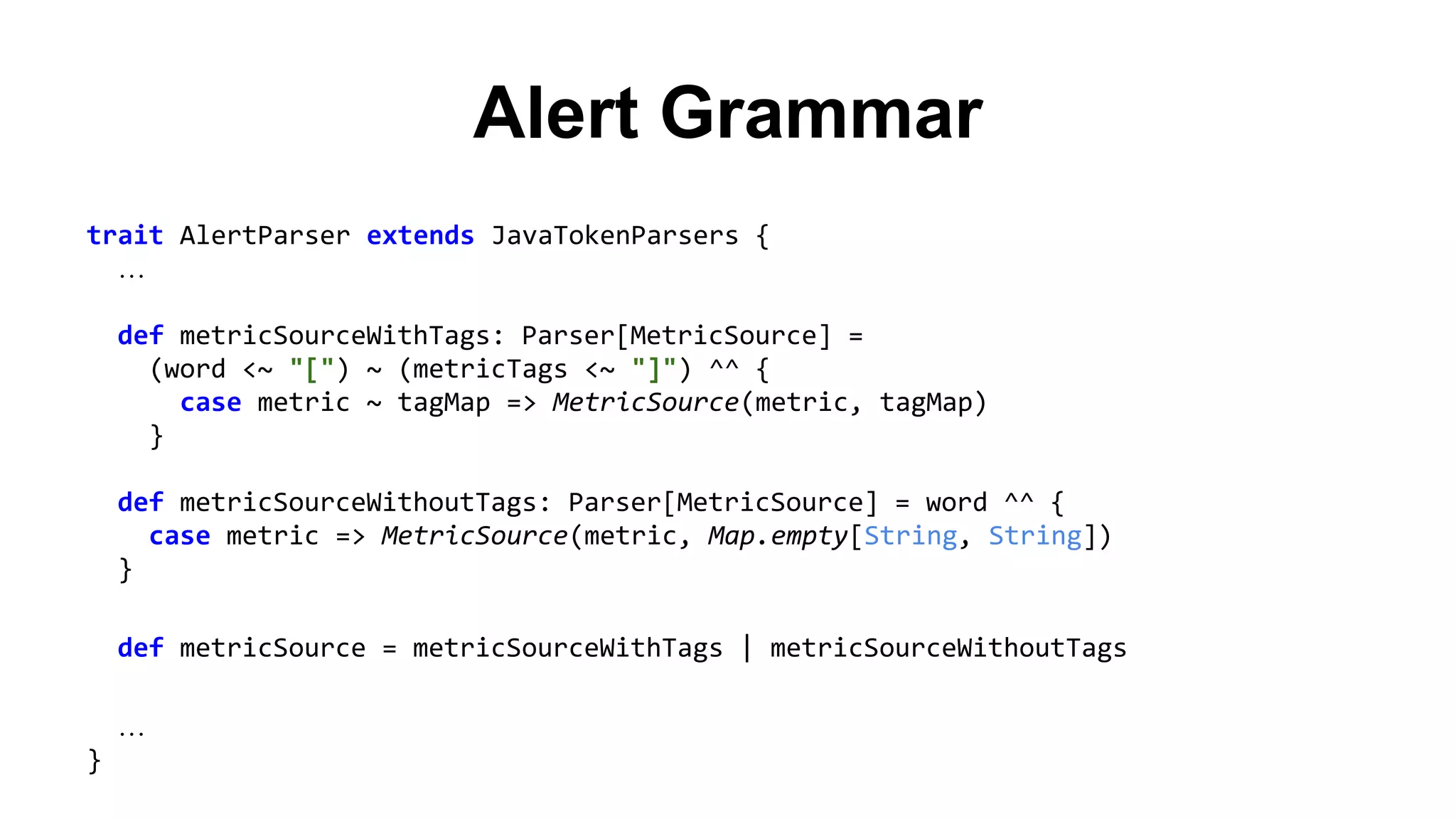 Alert Grammar 
trait AlertParser extends JavaTokenParsers { 
… 
def metricSourceWithTags: Parser[MetricSource] = 
(word <~ "[") ~ (metricTags <~ "]") ^^ { 
case metric ~ tagMap => MetricSource(metric, tagMap) 
} 
def metricSourceWithoutTags: Parser[MetricSource] = word ^^ { 
case metric => MetricSource(metric, Map.empty[String, String]) 
} 
def metricSource = metricSourceWithTags | metricSourceWithoutTags 
… 
} 
 