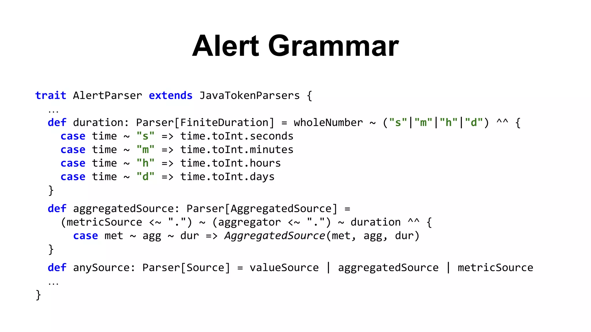 Alert Grammar 
trait AlertParser extends JavaTokenParsers { 
… 
def duration: Parser[FiniteDuration] = wholeNumber ~ ("s"|"m"|"h"|"d") ^^ { 
case time ~ "s" => time.toInt.seconds 
case time ~ "m" => time.toInt.minutes 
case time ~ "h" => time.toInt.hours 
case time ~ "d" => time.toInt.days 
} 
def aggregatedSource: Parser[AggregatedSource] = 
(metricSource <~ ".") ~ (aggregator <~ ".") ~ duration ^^ { 
case met ~ agg ~ dur => AggregatedSource(met, agg, dur) 
} 
def anySource: Parser[Source] = valueSource | aggregatedSource | metricSource 
… 
} 
 