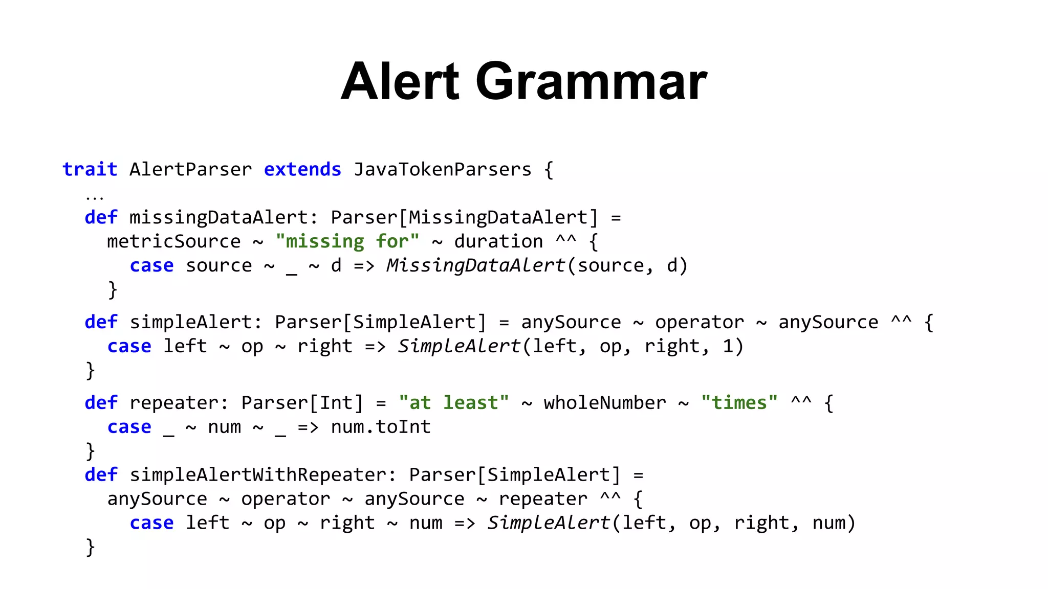 Alert Grammar 
trait AlertParser extends JavaTokenParsers { 
… 
def missingDataAlert: Parser[MissingDataAlert] = 
metricSource ~ "missing for" ~ duration ^^ { 
case source ~ _ ~ d => MissingDataAlert(source, d) 
} 
def simpleAlert: Parser[SimpleAlert] = anySource ~ operator ~ anySource ^^ { 
case left ~ op ~ right => SimpleAlert(left, op, right, 1) 
} 
def repeater: Parser[Int] = "at least" ~ wholeNumber ~ "times" ^^ { 
case _ ~ num ~ _ => num.toInt 
} 
def simpleAlertWithRepeater: Parser[SimpleAlert] = 
anySource ~ operator ~ anySource ~ repeater ^^ { 
case left ~ op ~ right ~ num => SimpleAlert(left, op, right, num) 
} 
 