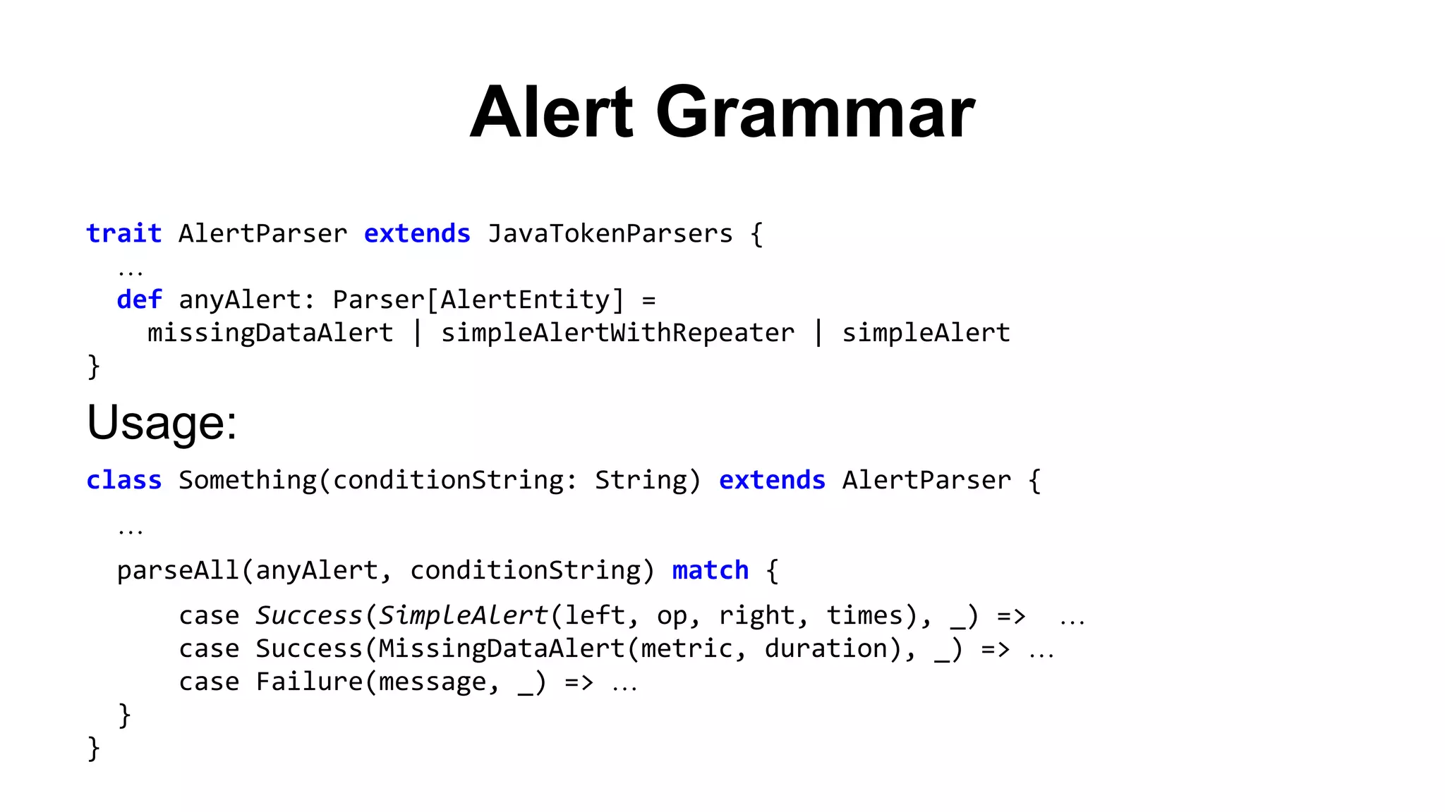 Alert Grammar 
trait AlertParser extends JavaTokenParsers { 
… 
def anyAlert: Parser[AlertEntity] = 
missingDataAlert | simpleAlertWithRepeater | simpleAlert 
} 
Usage: 
class Something(conditionString: String) extends AlertParser { 
… 
parseAll(anyAlert, conditionString) match { 
case Success(SimpleAlert(left, op, right, times), _) => … 
case Success(MissingDataAlert(metric, duration), _) => … 
case Failure(message, _) => … 
} 
} 
 