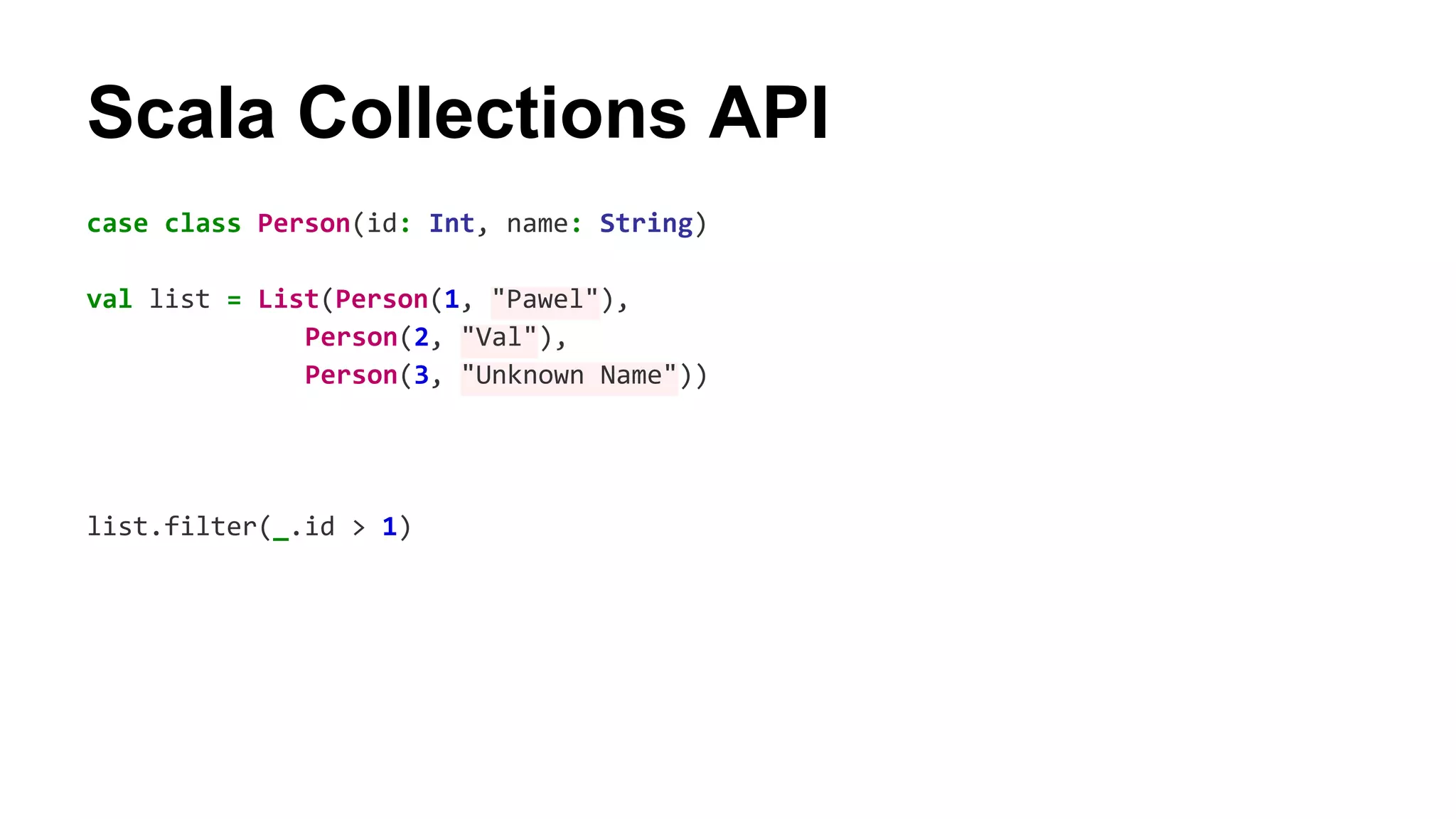 Scala Collections API 
case class Person(id: Int, name: String) 
val list = List(Person(1, "Pawel"), 
Person(2, "Val"), 
Person(3, "Unknown Name")) 
list.filter(_.id > 1) 
 