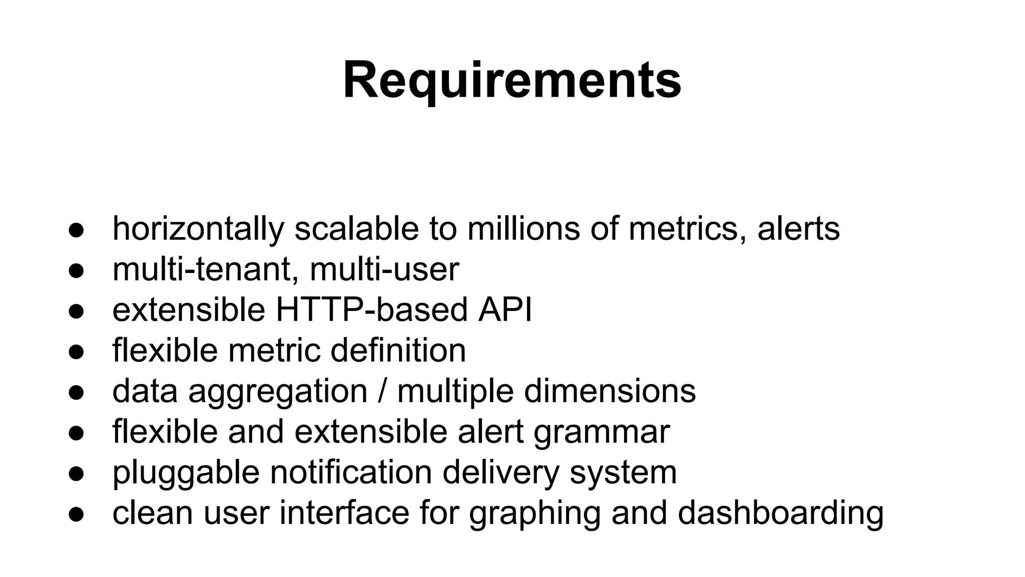 Requirements 
● horizontally scalable to millions of metrics, alerts 
● multi-tenant, multi-user 
● extensible HTTP-based API 
● flexible metric definition 
● data aggregation / multiple dimensions 
● flexible and extensible alert grammar 
● pluggable notification delivery system 
● clean user interface for graphing and dashboarding 
 