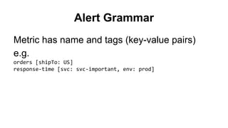Alert Grammar 
Metric has name and tags (key-value pairs) 
e.g. 
orders [shipTo: US] 
response-time [svc: svc-important, env: prod] 
 