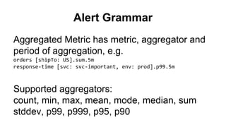 Alert Grammar 
Aggregated Metric has metric, aggregator and 
period of aggregation, e.g. 
orders [shipTo: US].sum.5m 
response-time [svc: svc-important, env: prod].p99.5m 
Supported aggregators: 
count, min, max, mean, mode, median, sum 
stddev, p99, p999, p95, p90 
 