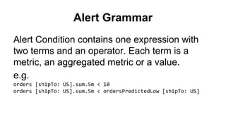 Alert Grammar 
Alert Condition contains one expression with 
two terms and an operator. Each term is a 
metric, an aggregated metric or a value. 
e.g. 
orders [shipTo: US].sum.5m < 10 
orders [shipTo: US].sum.5m < ordersPredictedLow [shipTo: US] 
 