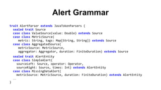 Alert Grammar 
trait AlertParser extends JavaTokenParsers { 
sealed trait Source 
case class ValueSource(value: Double) extends Source 
case class MetricSource( 
metric: String, tags: Map[String, String]) extends Source 
case class AggregatedSource( 
metricSource: MetricSource, 
aggregator: Aggregator, duration: FiniteDuration) extends Source 
sealed trait AlertEntity 
case class SimpleAlert( 
sourceLeft: Source, operator: Operator, 
sourceRight: Source, times: Int) extends AlertEntity 
case class MissingDataAlert( 
metricSource: MetricSource, duration: FiniteDuration) extends AlertEntity 
… 
} 
 