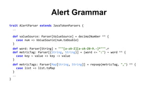 Alert Grammar 
trait AlertParser extends JavaTokenParsers { 
… 
def valueSource: Parser[ValueSource] = decimalNumber ^^ { 
case num => ValueSource(num.toDouble) 
} 
def word: Parser[String] = """[a-zA-Z][a-zA-Z0-9.-]*""".r 
def metricTag: Parser[(String, String)] = (word <~ ":") ~ word ^^ { 
case key ~ value => key -> value 
} 
def metricTags: Parser[Map[String, String]] = repsep(metricTag, ",") ^^ { 
case list => list.toMap 
} 
… 
} 
 