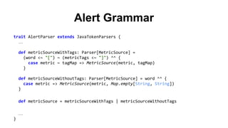 Alert Grammar 
trait AlertParser extends JavaTokenParsers { 
… 
def metricSourceWithTags: Parser[MetricSource] = 
(word <~ "[") ~ (metricTags <~ "]") ^^ { 
case metric ~ tagMap => MetricSource(metric, tagMap) 
} 
def metricSourceWithoutTags: Parser[MetricSource] = word ^^ { 
case metric => MetricSource(metric, Map.empty[String, String]) 
} 
def metricSource = metricSourceWithTags | metricSourceWithoutTags 
… 
} 
 
