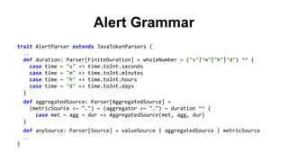 Alert Grammar 
trait AlertParser extends JavaTokenParsers { 
… 
def duration: Parser[FiniteDuration] = wholeNumber ~ ("s"|"m"|"h"|"d") ^^ { 
case time ~ "s" => time.toInt.seconds 
case time ~ "m" => time.toInt.minutes 
case time ~ "h" => time.toInt.hours 
case time ~ "d" => time.toInt.days 
} 
def aggregatedSource: Parser[AggregatedSource] = 
(metricSource <~ ".") ~ (aggregator <~ ".") ~ duration ^^ { 
case met ~ agg ~ dur => AggregatedSource(met, agg, dur) 
} 
def anySource: Parser[Source] = valueSource | aggregatedSource | metricSource 
… 
} 
 
