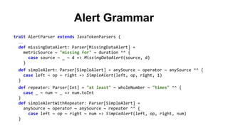 Alert Grammar 
trait AlertParser extends JavaTokenParsers { 
… 
def missingDataAlert: Parser[MissingDataAlert] = 
metricSource ~ "missing for" ~ duration ^^ { 
case source ~ _ ~ d => MissingDataAlert(source, d) 
} 
def simpleAlert: Parser[SimpleAlert] = anySource ~ operator ~ anySource ^^ { 
case left ~ op ~ right => SimpleAlert(left, op, right, 1) 
} 
def repeater: Parser[Int] = "at least" ~ wholeNumber ~ "times" ^^ { 
case _ ~ num ~ _ => num.toInt 
} 
def simpleAlertWithRepeater: Parser[SimpleAlert] = 
anySource ~ operator ~ anySource ~ repeater ^^ { 
case left ~ op ~ right ~ num => SimpleAlert(left, op, right, num) 
} 
 