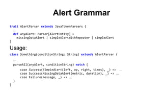 Alert Grammar 
trait AlertParser extends JavaTokenParsers { 
… 
def anyAlert: Parser[AlertEntity] = 
missingDataAlert | simpleAlertWithRepeater | simpleAlert 
} 
Usage: 
class Something(conditionString: String) extends AlertParser { 
… 
parseAll(anyAlert, conditionString) match { 
case Success(SimpleAlert(left, op, right, times), _) => … 
case Success(MissingDataAlert(metric, duration), _) => … 
case Failure(message, _) => … 
} 
} 
 