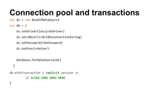 Connection pool and transactions 
val ds = new BoneCPDataSource 
val db = { 
ds.setDriverClass(rdsDriver) 
ds.setJdbcUrl(rdsJdbcConnectionString) 
ds.setPassword(rdsPassword) 
ds.setUser(rdsUser) 
Database.forDataSource(ds) 
} 
db.withTransaction { implicit session => 
// SLICK CODE GOES HERE 
} 
