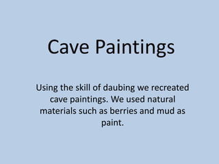 Cave Paintings 
Using the skill of daubing we recreated 
cave paintings. We used natural 
materials such as berries and mud as 
paint. 
 