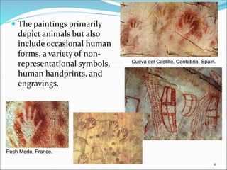  The paintings primarily
depict animals but also
include occasional human
forms, a variety of non-
representational symbols,
human handprints, and
engravings.
Pech Merle, France.
Cueva del Castillo, Cantabria, Spain.
4
 