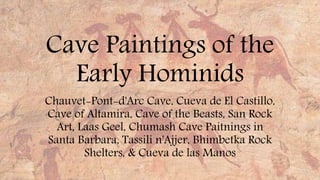 Cave Paintings of the 
Early Hominids 
Chauvet-Pont-d'Arc Cave, Cueva de El Castillo, 
Cave of Altamira, Cave of the Beasts, San Rock 
Art, Laas Geel, Chumash Cave Paitnings in 
Santa Barbara, Tassili n'Ajjer, Bhimbetka Rock 
Shelters, & Cueva de las Manos 
 