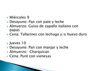    Miércoles 9
   Desayuno: Pan con pate y leche
   Almuerzo: Guiso de zapallo italiano con
    papas
   Cena: Tallarines con lechuga y/o huevo duro

   Jueves 10
   Desayuno: Pan con manjar y leche
   Almuerzo: Charquican
   Cena: Puré con vienesas
 