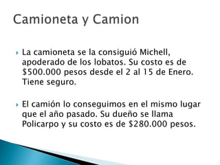    La camioneta se la consiguió Michell,
    apoderado de los lobatos. Su costo es de
    $500.000 pesos desde el 2 al 15 de Enero.
    Tiene seguro.

   El camión lo conseguimos en el mismo lugar
    que el año pasado. Su dueño se llama
    Policarpo y su costo es de $280.000 pesos.
 