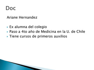 Ariane Hernandez

   Ex alumna del colegio
   Paso a 4to año de Medicina en la U. de Chile
   Tiene cursos de primeros auxilios
 