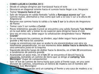    COMO LLEGAR A CAVERA 2013
   Desde el colegio dirigirse por Irarrázaval hacia el este
   Desviarse en diagonal oriente hacia el sureste hasta llegar a av. Vespucio
   Tomar Vespucio hacia el sur
   Salir de Vespucio en salida llamada “salida a Rancagua acceso sur” (un
    camino nuevo, alternativo y más corto que sale a la ruta 5 sur a la altura de
    Angostura)
   Recorrer ese camino hasta la salida a la ruta 5 sur (a la altura de Angostura
    de Paine)
   Tomar ruta 5 sur rumbo a Curicó
   Pocos kilómetros pasado Curicó se encuentra una salida llamada “Los Niches”
    en la cual debe salir y tomar la vía superior para dirigirse hacia el este
   Una vez en esta vía, debe seguir la señalización dirigiéndose hacia “Potrero
    Grande”
   En un momento los caminos se dividen, aquí debe seguir hacia potrero
    grande y NO hacia los castaños
   Luego se encontrara con que se acaba la vía encontrándose con otra vía
    totalmente perpendicular, en ese momento debe doblar hacia la derecha (hay
    una comisaria justo en la esquina
   Siguiendo derecho luego de doblar hacia la derecha, en el km 30 encontrara
    a carabineros de potrero grande
   Avanzando un poco más, en el km 31 se encuentra el desvió hacia la
    izquierda, tomando un camino de tierra que se dirige al camping “Los
    Morongos” (lugar de campamento)
   Son 14 km de camino de tierra hasta que justo al frente suyo, en una semi
    división de caminos, encontrara un letrero de madera con el nombre del
    camping (Los Morongos)
   Su primera observación será un camping al frente y una casa de madera a su
    derecha
 