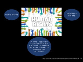 http://pixabay.com/en/right-human-rights-human-hands-597133/
M I C H A E L’ S
R I G H T S
I N 1 9 9 8 I B E G A N M Y
C A M PA I G N A G A I N S T
Y O U T H I N C A R C E R AT I O N
W I T H L I F E S E N T E N C E S
N O N - V I O L E N T
O F F E N S E S .
R I C K ’ S R I G H T S
 