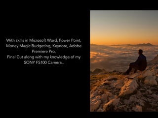 With skills in Microsoft Word, Power Point,
Money Magic Budgeting, Keynote, Adobe
Premiere Pro,
Final Cut along with my knowledge of my
SONY FS100 Camera..
 