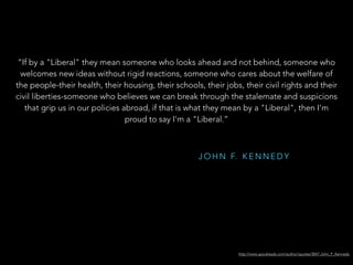 J O H N F. K E N N E D Y
http://www.goodreads.com/author/quotes/3047.John_F_Kennedy
“If by a "Liberal" they mean someone who looks ahead and not behind, someone who
welcomes new ideas without rigid reactions, someone who cares about the welfare of
the people-their health, their housing, their schools, their jobs, their civil rights and their
civil liberties-someone who believes we can break through the stalemate and suspicions
that grip us in our policies abroad, if that is what they mean by a "Liberal", then I'm
proud to say I'm a "Liberal.”
 