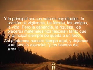 Y lo principal son los valores espirituales, la oración, la vigilancia, La familia, los amigos, la vida. Pero la ganancia, la riqueza, los placeres materiales nos fascinan tanto que lo principal siempre se queda a un lado. Así agotamos nuestro tiempo aquí, y dejamos a un lado lo esencial: "¡Los tesoros del alma!". 