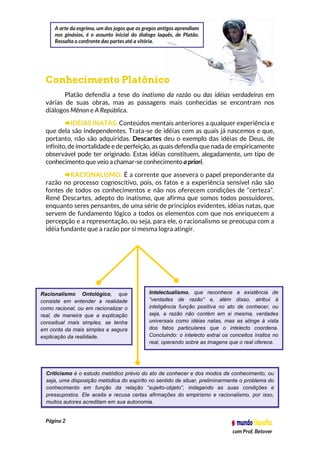 Página 2
com Prof. Betover
Conhecimento Platônico
Platão defendia a tese do inatismo da razão ou das idéias verdadeiras em
várias de suas obras, mas as passagens mais conhecidas se encontram nos
diálogos Mênon e A República.
IDÉIAS INATAS: Conteúdos mentais anteriores a qualquer experiência e
que dela são independentes. Trata-se de idéias com as quais já nascemos e que,
portanto, não são adquiridas. Descartes deu o exemplo das idéias de Deus, de
infinito, de imortalidade e de perfeição, as quais defendia que nada de empiricamente
observável pode ter originado. Estas idéias constituem, alegadamente, um tipo de
conhecimento que veio a chamar-se conhecimento a priori.
RACIONALISMO: É a corrente que assevera o papel preponderante da
razão no processo cognoscitivo, pois, os fatos e a experiência sensível não são
fontes de todos os conhecimentos e não nos oferecem condições de “certeza”.
René Descartes, adepto do inatismo, que afirma que somos todos possuidores,
enquanto seres pensantes, de uma série de princípios evidentes, idéias natas, que
servem de fundamento lógico a todos os elementos com que nos enriquecem a
percepção e a representação, ou seja, para ele, o racionalismo se preocupa com a
idéia fundante que a razão por si mesma logra atingir.
Racionalismo Ontológico, que
consiste em entender a realidade
como racional, ou em racionalizar o
real, de maneira que a explicação
conceitual mais simples, se tenha
em conta da mais simples e segura
explicação da realidade.
Intelectualismo, que reconhece a existência de
“verdades de razão” e, além disso, atribui à
inteligência função positiva no ato de conhecer, ou
seja, a razão não contém em si mesma, verdades
universais como idéias natas, mas as atinge à vista
dos fatos particulares que o intelecto coordena.
Concluindo: o intelecto extrai os conceitos ínsitos no
real, operando sobre as imagens que o real oferece.
Criticismo é o estudo metódico prévio do ato de conhecer e dos modos de conhecimento, ou
seja, uma disposição metódica do espírito no sentido de situar, preliminarmente o problema do
conhecimento em função da relação “sujeito-objeto”, indagando as suas condições e
pressupostos. Ele aceita e recusa certas afirmações do empirismo e racionalismo, por isso,
muitos autores acreditam em sua autonomia.
A arte da esgrima, um dos jogos que os gregos antigos aprendiam
nos ginásios, é o assunto inicial do dialogo laquês, de Platão.
Ressalta o confronte das partes até a vitória.
 