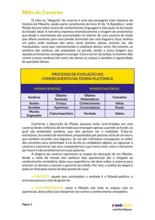 Página 3
com Prof. Betover
Mito da Caverna
O mito ou “Alegoria” da caverna é uma das passagens mais clássicas da
história da Filosofia, sendo parte constituinte do livro VI de “A República” onde
Platão discute sobre teoria do conhecimento, linguagem e educação na formação
do Estado ideal. A narrativa expressa dramaticamente a imagem de prisioneiros
que desde o nascimento são acorrentados no interior de uma caverna de modo
que olhem somente para uma parede iluminada por uma fogueira. Essa, ilumina
um palco onde estátuas dos seres como homem, planta, animais etc. são
manipuladas, como que representando o cotidiano desses seres. No entanto, as
sombras das estátuas são projetadas na parede, sendo a única imagem que
aqueles prisioneiros conseguem enxergar. Com o correr do tempo, os homens dão
nomes a essas sombras (tal como nós damos às coisas) e também à regularidade
de aparições destas.
PROCESSO DE EVOLUÇÃO DO
CONHECIMENTO NA TEORIA PLATÔNICA
MUNDO SENSÍVEL MUNDO DAS IDÉIAS
Sombras
Objetos
Sensíveis
Objetos
Matemáticos
Conceitos
Ilusões Crença Conhecimento Idéias
Sentidos Aparência Contemplação Razão
Mundo
Enganador
Cópia Imperfeita Verdade Sábios
Conforme a descrição de Platão, pessoas estão acorrentadas em uma
caverna desde a infância, de tal modo que enxergam apenas a parede ao fundo, na
qual são projetadas sombras, que eles pensam ser a realidade. Trata-se,
entretanto, da sombra de marionetes, empunhadas por pessoas atrás de um muro,
que também esconde uma fogueira. Se um dos indivíduos conseguisse se soltar
das correntes para contemplar à luz do dia os verdadeiros objetos, ao regressar à
caverna e comunicar aos seus companheiros o que havia visto, estes o tomariam
por louco e não acreditariam em suas palavras.
A alegoria da caverna representa as etapas da educação de um filósofo,
desde a saída do mundo das sombras (das aparências) até a chegada ao
conhecimento verdadeiro. Após essa experiência, ele deve voltar à caverna para
orientar os demais e assumir o governo da cidade. Por isso, a análise da alegoria
pode ser feita pelo menos de dois pontos de vista:
• POLÍTICO: aquele que contemplou a verdade é o filósofo-político, o
único que possui a arte de governar.
• EPISTEMOLÓGICO: como o filósofo não mais se engana com as
aparências, deve voltar para despertar nos outros o conhecimento verdadeiro.
 