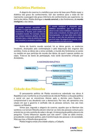 Página 4
com Prof. Betover
A Dialética Platônica
A alegoria da caverna é a metáfora que serve de base para Platão expor a
dialética dos graus do conhecimento. Sair das sombras para a visão do Sol
representa a passagem dos graus inferiores do conhecimento aos superiores: na
teoria das ideias, Platão distingue o mundo sensível, o dos fenômenos, do mundo
inteligível, o das ideias.
O mundo sensível, percebido pelos
sentidos, é o lugar da multiplicidade e do
movimento. É ilusório, pura sombra do
verdadeiro mundo. Por exemplo, mesmo
que existam inúmeras abelhas dos mais
variados tipos, a ideia de abelha deve ser
una, imutável, a verdadeira realidade.
O mundo inteligível é alcançado pela
dialética ascendente, que fará a alma
elevar-se das coisas múltiplas e mutáveis às
ideias unas e imutáveis. As ideias gerais são
hierarquizadas, e no topo delas está a ideia
do bem, a mais alta em perfeição e a mais
geral de todas. Na alegoria da caverna, o Sol
é uma metáfora da ideia do bem.
Acima do ilusório mundo sensível, há as ideias gerais, as essências
imutáveis, alcançadas pela contemplação e pela depuração dos enganos dos
sentidos. Como as ideias são a única verdade, o mundo dos fenômenos só existe
na medida em que participa do mundo das ideias, do qual é apenas sombra ou
cópia. Trata-se da teoria da participação, mais tarde duramente criticada por
Aristóteles.
A ASCENSÃO DIALÉTICA
Cidade dos Filósofos
O pensamento político de Platão encontra-se sobretudo nas obras A
República e Leis. Conforme as circunstâncias da vida de Platão e a situação política
e social em que se encontrava Atenas após a derrota para Esparta, é
compreensível o seu desalento com a democracia. Por isso, ele apresenta uma
utopia em que o governo é confiado não às pessoas comuns, mas aos mais
capazes: os filósofos.
Vimos que, segundo a alegoria da caverna, aqueles que se libertam das
sombras e se tornam filósofos devem retornar ao meio das pessoas comuns para
orientá-las no reto caminho do saber e do agir. A interpretação política decorre da
pergunta: "Como influenciar aqueles que não veem?". Cabe ao sábio ensinar,
procedendo à educação política, pela transformação das pessoas e da sociedade.
Mais que isso, o filósofo deve governar.
Platão imagina então uma cidade utópica, a Calípolis.
 