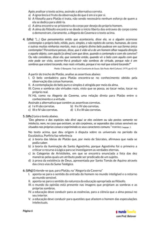 Página 6
com Prof. Betover
Após analisar o texto acima, assinale a alternativa correta.
a) A ignorância é fruto da observação do que é em si e por si.
b) A filosofia para Platão é inata, não sendo necessário nenhum esforço de quem a
ela se dedica para obtê-la.
c) A alma encontra-se prisioneira do corpo por desejo do próprio homem.
d) A alma do filósofo encontra-se desde o início liberta dos entraves do corpo como
o demonstram, claramente, a Alegoria da Caverna e o texto acima.
4. (Ufu) “(…) Que pensamentos então que aconteceria, disse ela, se a alguém ocorresse
contemplar o próprio belo, nítido, puro, simples, e não repleto de carnes, humanas, de cores
e outras muitas ninharias mortais, mas o próprio divino belo pudesse em sua forma única
contemplar? Porventura pensas, disse, que é vida vã a de um homem olhar naquela direção
e aquele objeto, com aquilo [a alma] com que deve, quando o contempla e com ele convive?
Ou não consideras, disse ela, que somente então, quando vir o belo com aquilo com que
este pode ser visto, ocorrer-lhe-á produzir não sombras de virtude, porque não é em
sombras que estará tocando, mas reais virtudes, porque é no real que estará tocando?”
Platão. O Banquete. Trad. José Cavalcante de Souza. São Paulo: Abril Cultural, 1979, pp.42-43.
A partir do trecho de Platão, analise as assertivas abaixo:
I. O belo verdadeiro para Platão encontra-se no conhecimento obtido pela
observação das coisas humanas.
II. A contemplação do belo puro e simples é atingida por meio da alma.
III. Cores e sombras são virtudes reais, visto que se possa, ao tocar nelas, tocar no
próprio real.
IV. Há, como na Alegoria da Caverna, uma relação direta para Platão entre o
conhecimento e a virtude.
Assinale a alternativa que contém as assertivas corretas.
a) I e II são corretas. b) II e IV são corretas.
c) III e IV são corretas. d) I, II e III são corretas.
5. (Ufu ) Leia o texto abaixo.
“Dos gêneros e das espécies não direi aqui se eles existem ou são postos somente no
intelecto, nem, no caso que existam, se são corpóreos, se separados das coisas sensíveis ou
situados nas próprias coisas e exprimindo os seus caracteres comuns.” PORFÍRIO, Isagoge, 1.
No texto acima, que deu origem à disputa sobre os universais no período da
Escolástica, Porfírio faz referência
a) à teoria das Ideias de Platão que, por meio de Sócrates, afirmava que nada se
podia saber.
b) à teoria da iluminação de Santo Agostinho, porque Agostinho foi o primeiro a
criticar o recurso à Lógica para se investigarem as verdades eternas.
c) às Categorias de Aristóteles, em que se encontra enunciada a lista das dez
maneiras pelas quais um atributo pode ser predicado de um sujeito.
d) à prova da existência de Deus, apresentada por Santo Tomás de Aquino através
das cinco vias da Suma Teológica.
6. (Ufsj) Entende-se que, para Platão, na “Alegoria da Caverna”
I. aponta-se para o sentido da entrada do homem no mundo inteligível e o retorno
ao mundo sensível.
II. aponta-se para o sentido da natureza da educação apropriada ao filósofo.
III. o mundo da opinião está presente nas imagens que projetam as sombras e as
próprias sombras.
IV. a educação deve conduzir para as essências, para a ciência que a alma possui no
seu interior.
V. a educação deve conduzir para questões que afastem o homem das especulações
intelectuais.
 